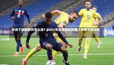  半场下球站软件怎么选？2025年实测避坑指南（半场下球站软件）