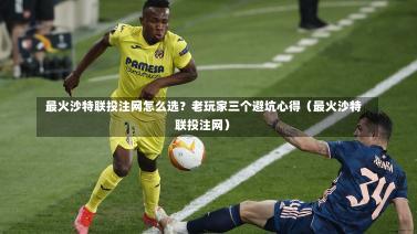  最火沙特联投注网怎么选？老玩家三个避坑心得（最火沙特联投注网）