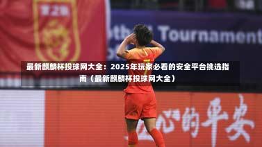 最新麒麟杯投球网大全:2025年玩家必看的安全平台挑选指南(最新麒麟杯投球网大全)-第1张图片