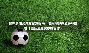 最新澳超买球站官方指南:老玩家教你避开那些坑(最新澳超买球站官方)-第1张图片