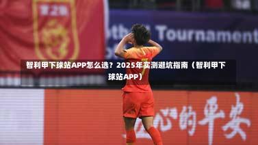 智利甲下球站APP怎么选?2025年实测避坑指南(智利甲下球站APP)-第1张图片