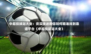  中超投球站大全：资深球迷教你如何精准找到靠谱平台（中超投球站大全）-第1张图片