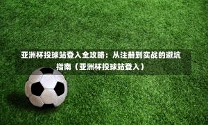  亚洲杯投球站登入全攻略：从注册到实战的避坑指南（亚洲杯投球站登入）