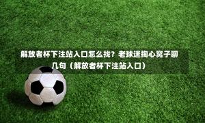  解放者杯下注站入口怎么找？老球迷掏心窝子聊几句（解放者杯下注站入口）