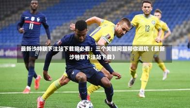  最新沙特联下注站下载前必看：三个关键问题帮你避坑（最新沙特联下注站下载）-第1张图片