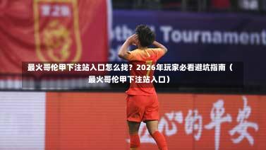  最火哥伦甲下注站入口怎么找？2026年玩家必看避坑指南（最火哥伦甲下注站入口）