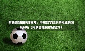  阿联酋超投球站官方：中东数字娱乐新枢纽的深度解析（阿联酋超投球站官方）-第1张图片