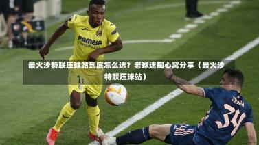 最火沙特联压球站到底怎么选?老球迷掏心窝分享(最火沙特联压球站)-第1张图片