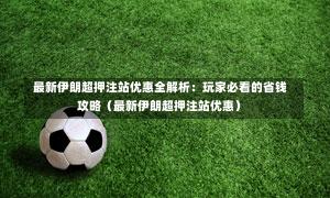  最新伊朗超押注站优惠全解析：玩家必看的省钱攻略（最新伊朗超押注站优惠）