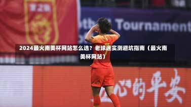  2024最火南美杯网站怎么选？老球迷实测避坑指南（最火南美杯网站）