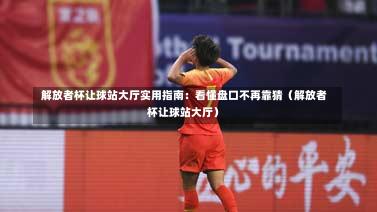  解放者杯让球站大厅实用指南：看懂盘口不再靠猜（解放者杯让球站大厅）