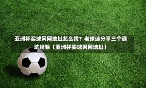  亚洲杯买球网网地址怎么找？老球迷分享三个避坑经验（亚洲杯买球网网地址）