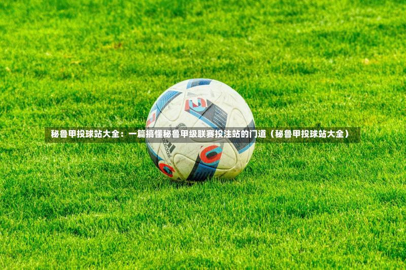  秘鲁甲投球站大全：一篇搞懂秘鲁甲级联赛投注站的门道（秘鲁甲投球站大全）