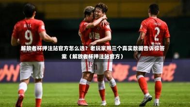  解放者杯押注站官方怎么选？老玩家用三个真实数据告诉你答案（解放者杯押注站官方）-第1张图片