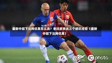  最新中超下注网优惠怎么选？老玩家亲述三个避坑经验（最新中超下注网优惠）
