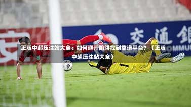  正版中超压注站大全：如何避开陷阱找到靠谱平台？（正版中超压注站大全）