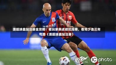  澳超球盘站注册全攻略：老玩家亲述避坑指南，看完少走三年弯路（澳超球盘站注册）