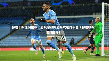  秘鲁甲投注网推荐：老玩家教你避开坑选对平台（秘鲁甲投注网推荐）-第1张图片