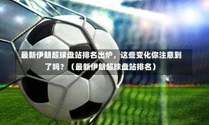  最新伊朗超球盘站排名出炉，这些变化你注意到了吗？（最新伊朗超球盘站排名）
