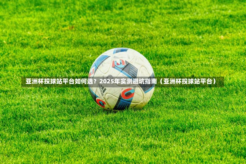 亚洲杯投球站平台如何选？2025年实测避坑指南（亚洲杯投球站平台）