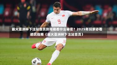  最火亚洲杯下注站首页到底藏着什么秘密？2025年玩家必看避坑指南（最火亚洲杯下注站首页）