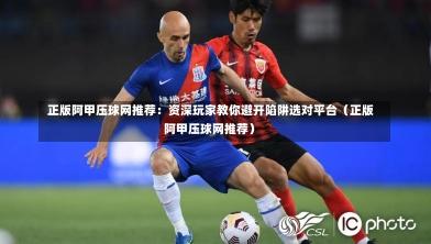  正版阿甲压球网推荐：资深玩家教你避开陷阱选对平台（正版阿甲压球网推荐）-第1张图片