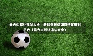  最火中超让球站大全：老球迷教你如何避坑选对平台（最火中超让球站大全）
