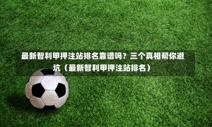 最新智利甲押注站排名靠谱吗?三个真相帮你避坑(最新智利甲押注站排名)-第1张图片