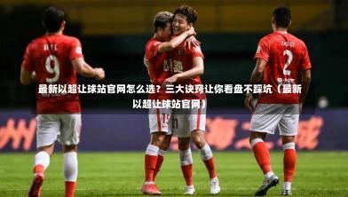  最新以超让球站官网怎么选？三大诀窍让你看盘不踩坑（最新以超让球站官网）