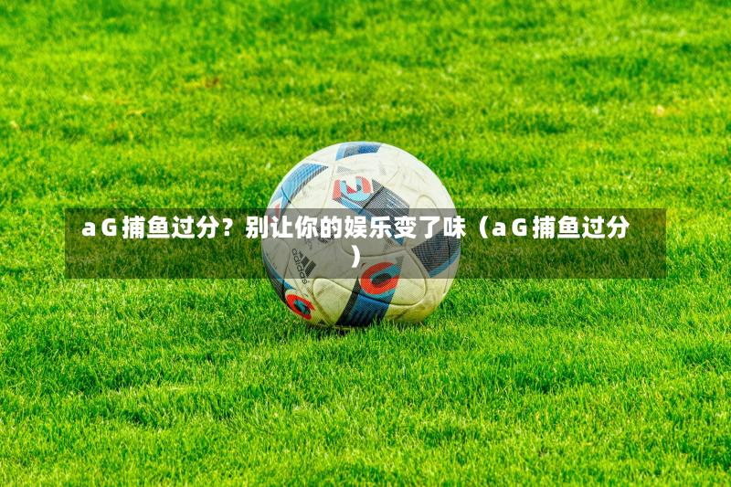 aG捕鱼过分?别让你的娱乐变了味(aG捕鱼过分)-第1张图片
