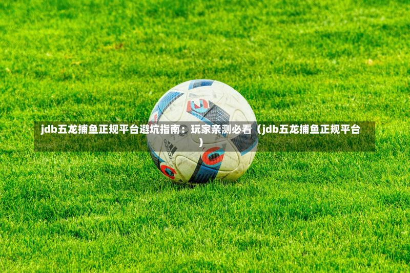 jdb五龙捕鱼正规平台避坑指南:玩家亲测必看(jdb五龙捕鱼正规平台)-第1张图片
