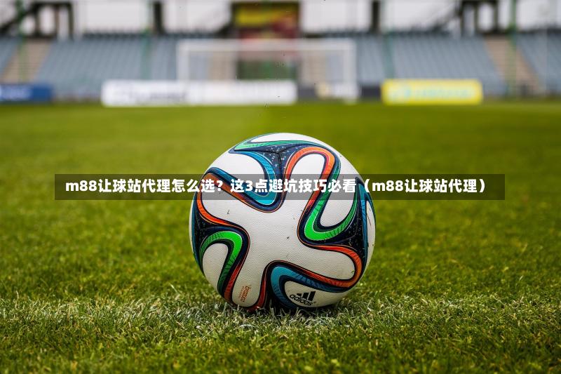  m88让球站代理怎么选？这3点避坑技巧必看（m88让球站代理）-第1张图片