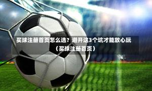 买球注册首页怎么选?避开这3个坑才能放心玩(买球注册首页)-第1张图片