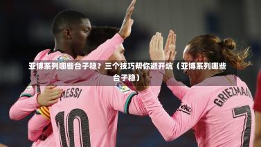  亚博系列哪些台子稳？三个技巧帮你避开坑（亚博系列哪些台子稳）