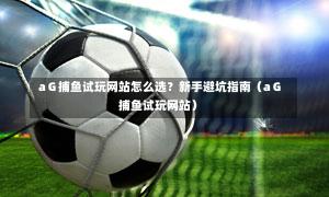  aＧ捕鱼试玩网站怎么选？新手避坑指南（aＧ捕鱼试玩网站）