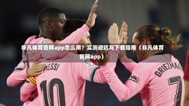  非凡体育官网app怎么用？实测避坑与下载指南（非凡体育官网app）