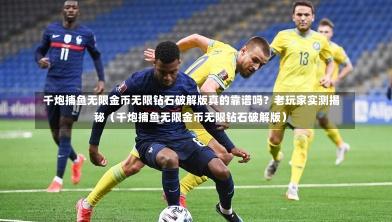 千炮捕鱼无限金币无限钻石破解版真的靠谱吗？老玩家实测揭秘（千炮捕鱼无限金币无限钻石破解版）