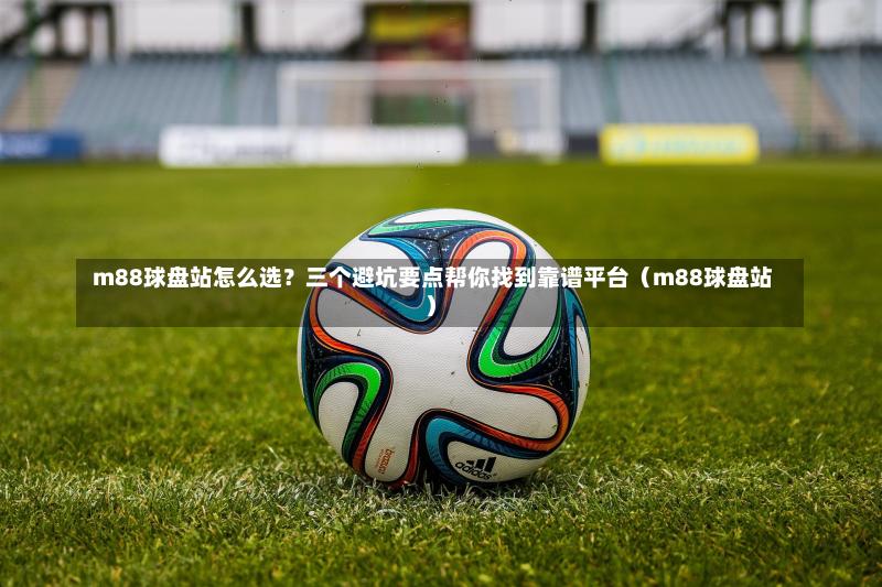  m88球盘站怎么选？三个避坑要点帮你找到靠谱平台（m88球盘站）