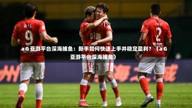 aG亚游平台深海捕鱼:新手如何快速上手并稳定盈利?(aG亚游平台深海捕鱼)-第1张图片