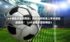 aG捕鱼乐园的网站:新手如何快速上手并赢在起跑线?(aG捕鱼乐园的网站)-第1张图片