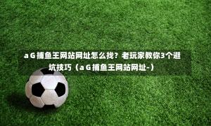  aＧ捕鱼王网站网址怎么找？老玩家教你3个避坑技巧（aＧ捕鱼王网站网址-）