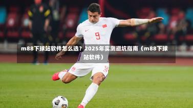 m88下球站软件怎么选?2025年实测避坑指南(m88下球站软件)-第1张图片