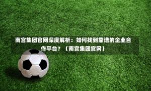 南宫集团官网深度解析:如何找到靠谱的企业合作平台?(南宫集团官网)-第1张图片