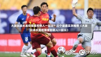 大发玩追长龙在哪里和别人一起玩?三个渠道实测推荐(大发玩追长龙在哪里和别人一起玩)-第1张图片