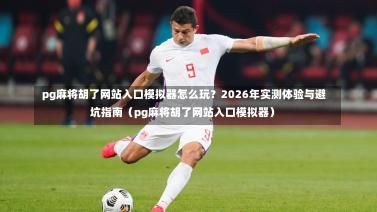 pg麻将胡了网站入口模拟器怎么玩?2026年实测体验与避坑指南(pg麻将胡了网站入口模拟器)-第1张图片
