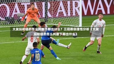 大发玩和值的怎么判断下期出什么?三招教你理性分析(大发玩和值的怎么判断下期出什么)-第1张图片