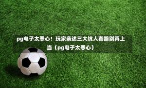  pg电子太恶心！玩家亲述三大坑人套路别再上当（pg电子太恶心）