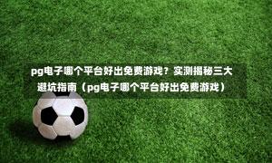  pg电子哪个平台好出免费游戏？实测揭秘三大避坑指南（pg电子哪个平台好出免费游戏）-第1张图片