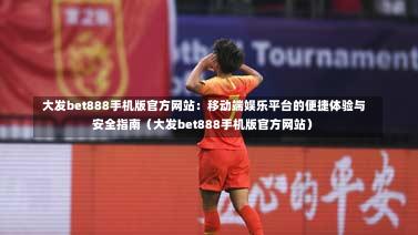  大发bet888手机版官方网站：移动端娱乐平台的便捷体验与安全指南（大发bet888手机版官方网站）