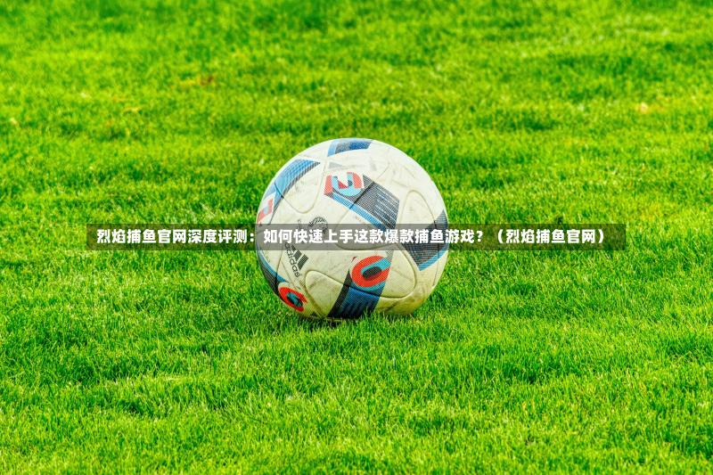 烈焰捕鱼官网深度评测:如何快速上手这款爆款捕鱼游戏?(烈焰捕鱼官网)-第1张图片